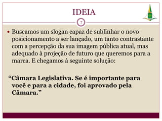 IDEIA
                         7

 Buscamos um slogan capaz de sublinhar o novo
 posicionamento a ser lançado, um tanto contrastante
 com a percepção da sua imagem pública atual, mas
 adequado à projeção de futuro que queremos para a
 marca. E chegamos à seguinte solução:

“Câmara Legislativa. Se é importante para
 você e para a cidade, foi aprovado pela
 Câmara.”
 