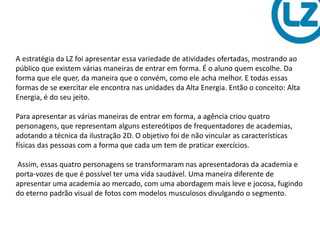 A estratégia da LZ foi apresentar essa variedade de atividades ofertadas, mostrando ao
público que existem várias maneiras de entrar em forma. É o aluno quem escolhe. Da
forma que ele quer, da maneira que o convém, como ele acha melhor. E todas essas
formas de se exercitar ele encontra nas unidades da Alta Energia. Então o conceito: Alta
Energia, é do seu jeito.
Para apresentar as várias maneiras de entrar em forma, a agência criou quatro
personagens, que representam alguns estereótipos de frequentadores de academias,
adotando a técnica da ilustração 2D. O objetivo foi de não vincular as características
físicas das pessoas com a forma que cada um tem de praticar exercícios.
Assim, essas quatro personagens se transformaram nas apresentadoras da academia e
porta-vozes de que é possível ter uma vida saudável. Uma maneira diferente de
apresentar uma academia ao mercado, com uma abordagem mais leve e jocosa, fugindo
do eterno padrão visual de fotos com modelos musculosos divulgando o segmento.
 