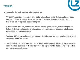 TÁTICAS
A campanha durou 2 meses e foi composta por:
- VT de 30”, usando o recurso de animação, alinhado ao estilo de ilustração adotado,
veiculado na Rede Record e GNT, emissoras que ofereceram um melhor custo x
benefício, em relação ao público atingido;
- 4 modelos de backbus, compostos pelas 4 personagens criadas, circulando por 20
linhas de ônibus, cujos os itinerários passavam próximos das unidades Alta Energia
espalhadas por Belo Horizonte;
- Spots de 30” com veiculação em emissoras de rádio, que tem um público potencial de
academia (98fm e Itatiaia);
- Testemunhais de 1’ nas mesmas rádios, feitos pelos próprios locutores das emissoras,
convidando o público a participar de um aulão experimental de spinning ou ginástica
nas unidades Alta Energia;
 