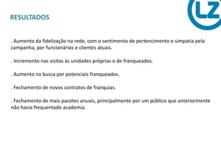 RESULTADOS
. Aumento da fidelização na rede, com o sentimento de pertencimento e simpatia pela
campanha, por funcionários e clientes atuais.
. Incremento nas visitas às unidades próprias e de franqueados.
. Aumento na busca por potenciais franqueados.
. Fechamento de novos contratos de franquias.
. Fechamento de mais pacotes anuais, principalmente por um público que anteriormente
não havia frequentado academia.
 