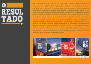 Hoje, passados mais de 1 ano de sua inauguração, a Peiter Assessoria Imobiliária
tornou-se uma chave para realizar negócios. Ela estabeleceu a confiança do mercado em
sua “expertise” no segmento. Acreditamos que mesmo levando em conta o respeito a
execução do planejamento realizado pela Upsurge, o sucesso também resulta de um
seleto grupo de profissionais liderado pelo cliente, que possui de um empresa com foco
obstinado no setor imobiliário e acreditou na proposta. São anos de dedicação ao setor.
Uma carreira e uma empresa só se sustentam com capacidade, talento e confiança.
Inclusive em seus fornecedores. E é com essa garra que a Peiter, através da Upsurge, tem
assessorado vários privilegiados na escolha de seus imóveis e novas moradias, com o
apoio de uma equipe treinada e altamente capacitada na avaliação e gerenciamento de
negócios imobiliários, fruto da experiência adquirida por anos de atuação neste mercado.
A empresa continua realizando sonhos e mudando para melhor expectativas de vida. E a
Upsurge com o compromisso de transformar isso em sua embalagem institucional. Tarefa
que juntos temos alcançado considerável sucesso.
 