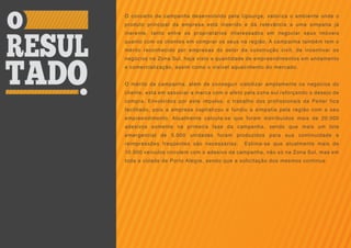 O conceito de campanha desenvolvido pela Upsurge, valoriza o ambiente onde o
produto principal da empresa está inserido e dá relevância a uma simpatia já
inerente, tanto entre os proprietários interessados em negociar seus imóveis
quanto com os clientes em comprar os seus na região. A campanha também tem o
mérito reconhecido por empresas do setor da construção civil, de incentivar os
negócios na Zona Sul, haja visto a quantidade de empreendimentos em andamento
e comercialização, assim como o visível aquecimento do mercado.


O mérito da campanha, além de conseguir viabilizar amplamente os negócios do
cliente, está em associar a marca com o afeto pela zona sul reforçando o desejo de
compra. Envolvidos por este impulso, o trabalho dos profissionais da Peiter fica
facilitado, pois a empresa capitalizou e fundiu a simpatia pela região com a seu
empreendimento. Atualmente calcula-se que foram distribuídos mais de 20.000
adesivos somente na primeira fase da campanha, sendo que mais um lote
emergencial de 5.000 unidades foram produzidos para sua continuidade e
reimpressões freqüentes são necessárias.     Estima-se que atualmente mais de
10.000 veículos circulem com o adesivo da campanha, não só na Zona Sul, mas em
toda a cidade de Porto Alegre, sendo que a solicitação dos mesmos continua.
 