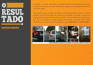 A iniciativa e as ações relacionadas a campanha geraram mídia espontânea, tanto nos
              veículos convencionais, como nas mídias sociais, sempre com uma manifestação positiva,
              de adesão e apoio.


              Nos locais de grande circulação de pessoas, como supermercados, parques, na orla do
              Guaíba e nos bairros da região, são comuns os comentários envolvendo a iniciativa e a
              propaganda boca a boca disseminando o conceito. O que se estabeleceu em pouco mais
              de 1 ano de campanha foi a materialização de um bordão assimilado pelas pessoas
              identificadas com a Zona Sul de Porto Alegre, ou seja: A ZONA SUL, É TUDO DE BOM.



REPERCUSSÃO
 