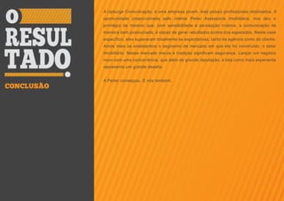 A Upsurge Comunicação, é uma empresa jovem, mas possui profissionais obstinados. A
            oportunidade proporcionada pelo cliente Peiter Assessoria Imobiliária, nos deu o
            privilégio de mostrar que, com sensibilidade e percepção criativa, a comunicação de
            maneira bem posicionada, é capaz de gerar resultados acima dos esperados. Neste case
            específico, eles superaram totalmente as expectativas, tanto da agência como do cliente.
            Ainda mais se analisarmos o segmento de mercado em que ele foi construído: o setor
            Imobiliário. Nesse mercado marca e tradição significam segurança. Lançar um negócio
            novo com uma concorrência, que além de grande reputação, é tida como mais experiente
            representa um grande desafio.


            A Peiter conseguiu. E nós também.
CONCLUSÃO
 