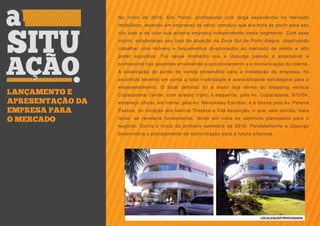 No início de 2010, Elsi Peiter, profissional com larga experiência no mercado
                  imobiliário, atuando em empresas do setor, concluiu que era hora de partir para seu
                  vôo solo e de criar sua própria empresa independente neste segmento. Com esse
                  intuito, estabeleceu seu foco de atuação na Zona Sul de Porto Alegre, objetivando
                  trabalhar com imóveis e lançamentos direcionados ao mercado de médio e alto
                  poder aquisitivo. Foi nesse momento que a Upsurge passou a assessorar a
                  profissional nas questões envolvendo o posicionamento e a comunicação do cliente.
                  A localização do ponto de venda pretendido para a instalação da empresa, foi
                  escolhida levando em conta a total visibilidade e acessibilidade estratégica para o
                  empreendimento. O local definido foi a maior loja térrea do shopping vertical
LANÇAMENTO E      Copacabana Center, com acesso triplo: à esquerda, pela Av. Copacabana, 870/04,
APRESENTAÇÃO DA   endereço oficial, em frente, pela Av. Wenceslau Escobar, e à direita pela Av. Pereira
EMPRESA PARA      Passos, no coração dos bairros Tristeza e Vila Assunção, o que, sem dúvida, mais

O MERCADO         tarde, se revelaria fundamental, tendo em vista os objetivos planejados para o
                  negócio. Corria o início do primeiro semestre de 2010. Paralelamente a Upsurge
                  desenvolvia o planejamento de comunicação para a futura empresa.
 
