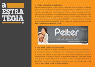 A PEITER ASSESSORIA IMOBILIÁRIA
Após o desenvolvimento de um “briefing” detalhado junto ao cliente, A Upsurge
partiu para a criação do “naming” e do “design” de marca da empresa, que, por
questões estratégicas e mercadológicas, levaria o nome de sua proprietária,
uma vez que, neste ramo, os profissionais são conhecidos e reconhecidos pela
sua reputação pessoal e profissional. Assim a nova empresa passou a se
denominar em seu nome fantasia como PEITER e teve como “by line” de apoio
a expressão ASSESSORIA IMOBILIÁRIA. A partir da marca aprovada, nascia a
PEITER ASSESSORIA IMOBILIÁRIA.




A VIDA ONDE VOCÊ SEMPRE SONHOU.
A partir da definição do nome e da marca, a Upsurge procurou posicionar o
produto dentro de um conceito intrínseco e afetivo que envolve seus negócios.
A compra ou mesmo a troca para um novo imóvel representa sempre a
concretização de objetivos de vida e conquistas pessoais e familiares. Ainda
mais quando o objeto deste afeto se localiza na área de atuação do cliente, A
Zona Sul.   Neste momento nascia em conjunto com a marca definida o “tag
line”: A VIDA ONDE VOCÊ SEMPRE SONHOU.
 