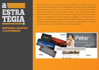 Estabelecidos a marca e posicionamento dos produtos e serviços, a Upsurge
                   partiu para o desenvolvimento das demais peças iniciais de apoio estabelecidas
                   pelo planejamento, dentro de uma cronologia, como o projeto de arquitetura
                   comercial do ponto de venda, website, assim como do material gráfico
                   necessário como folder institucional de apresentação e material de expediente.
                   Definida a embalagem da Peiter Assessoria Imobiliária, a Upsurge passou a
                   elaborar uma campanha publicitária de lançamento da empresa, utilizando rádio,
                   outdoor, busdoor, banners, anúncios institucionais e mais adiante os anúncios
                   de seus produtos. O posicionamento seria o norte magnético.


MATERIAL GRÁFICO
E ELETRÔNICO
 