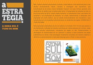 Mas, mesmo estando posicionado o produto, ainda faltava o link emocional para o seu
               devido   funcionamento.   Assim,   durante    a   montagem    dos   escritórios,   que
               encontravam-se em obras, foram instalados “teasers” em suas vitrines, gerando uma
               expectativa no público que circulava pelo local. A inauguração da empresa se deu no
               dia 22 de junho de 2010. A partir deste momento, é interessante frisar, que dentro do
               propósito e da localização da empresa, foi criada, desenvolvida e adequada uma
               expressão de cunho afetivo, que já residia emocionalmente nos moradores e que
               transformou-se num arquétipo emocional para os residentes da região: A ZONA SUL É
               TUDO DE BOM.


A ZONA SUL É   Esta expressão materializou-se em um adesivo no formato (15 X 12 cm) que passou a
               ser distribuído e utilizado de maneira carinhosa por várias pessoas em vitrines, casas
TUDO DE BOM
               e seus veículos (automóveis), moradores da região ou não. Posteriormente, a
               abordagem foi transformada em um “gimmick” e passou a estar presente nas peças
               publicitárias do cliente. Esta abordagem finalmente consolidou de maneira objetiva e
               definitiva o posicionamento criado pela Upsurge para a Peiter e seus produtos.
 