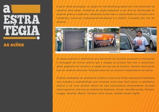 A partir desta percepção, as ações de merchandising adquiriram uma dimensão de
           espectro mais amplo. Sinaleiras da região passaram a ser alvo da distribuição de
           material gráfico e adesivos, ampliando ainda mais a capilaridade do conceito entre
           residentes, possíveis compradores/moradores e o público circulante dos fins de
           semana.




AS AÇOES


           As peças gráficas e eletrônicas que derivaram do conceito passaram a transportar
           a mensagem de vínculo afetivo que a relação do produto tem com a consumidor
           deste segmento de imóveis e a região em que ele se localiza. Sempre valorizando
           isso de maneira relevante. Pessoas aderiram ao conceito independente da marca.


           O efeito catalisador do sentimento conferiu a marca da Peiter Assessoria Imobiliária
           uma simpatia e aceitabilidade que tornaram muito mais fácil vencer a resistência
           natural a um novo produto dentro de uma concorrência extremamente acirrada
           neste segmento vide que as imobiliárias Noblesse, Ducati, Vera Bernardes, Passow,
           Luagge, Guarida, Maciel, Terrasul, entre outras, também atuam região.
 