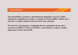 ESTRATÉGIA
Para desmitificar o protesto e aproximá-lo da população em geral, a linha
adotada na campanha foi o humor, revelando, de forma simples e lúdica, que o
protesto é a melhor solução na hora de fazer uma cobrança.
Por meio de 3 personagens, a campanha alertou a população de que não é
preciso levar BOLO, CANO, ou GOLPE e que protestar é sempre a melhor
opção para receber uma dívida.
 