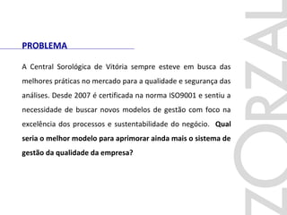 PROBLEMA
A Central Sorológica de Vitória sempre esteve em busca das
melhores práticas no mercado para a qualidade e segurança das
análises. Desde 2007 é certificada na norma ISO9001 e sentiu a
necessidade de buscar novos modelos de gestão com foco na
excelência dos processos e sustentabilidade do negócio. Qual
seria o melhor modelo para aprimorar ainda mais o sistema de
gestão da qualidade da empresa?
 