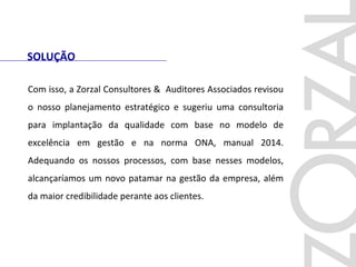 SOLUÇÃO
Com isso, a Zorzal Consultores & Auditores Associados revisou
o nosso planejamento estratégico e sugeriu uma consultoria
para implantação da qualidade com base no modelo de
excelência em gestão e na norma ONA, manual 2014.
Adequando os nossos processos, com base nesses modelos,
alcançaríamos um novo patamar na gestão da empresa, além
da maior credibilidade perante aos clientes.
 