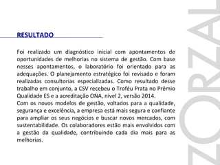 Foi realizado um diagnóstico inicial com apontamentos de
oportunidades de melhorias no sistema de gestão. Com base
nesses apontamentos, o laboratório foi orientado para as
adequações. O planejamento estratégico foi revisado e foram
realizadas consultorias especializadas. Como resultado desse
trabalho em conjunto, a CSV recebeu o Troféu Prata no Prêmio
Qualidade ES e a acreditação ONA, nível 2, versão 2014.
Com os novos modelos de gestão, voltados para a qualidade,
segurança e excelência, a empresa está mais segura e confiante
para ampliar os seus negócios e buscar novos mercados, com
sustentabilidade. Os colaboradores estão mais envolvidos com
a gestão da qualidade, contribuindo cada dia mais para as
melhorias.
RESULTADO
 