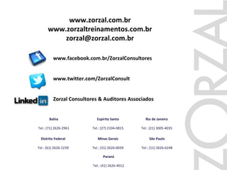 São Paulo
Tel.: (11) 2626-6248
Rio de Janeiro
Tel.: (21) 3005-4035
Espírito Santo
Tel.: (27) 2104-0815
Minas Gerais
Tel.: (31) 2626-0039
Bahia
Tel.: (71) 2626-2961
Distrito Federal
Tel.: (61) 2626-1239
Paraná
Tel.: (41) 2626-4012
www.zorzal.com.br
www.zorzaltreinamentos.com.br
zorzal@zorzal.com.br
www.facebook.com.br/ZorzalConsultores
www.twitter.com/ZorzalConsult
Zorzal Consultores & Auditores Associados
 