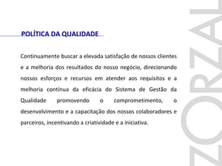 Continuamente buscar a elevada satisfação de nossos clientes
e a melhoria dos resultados do nosso negócio, direcionando
nossos esforços e recursos em atender aos requisitos e a
melhoria contínua da eficácia do Sistema de Gestão da
Qualidade promovendo o comprometimento, o
desenvolvimento e a capacitação dos nossos colaboradores e
parceiros, incentivando a criatividade e a iniciativa.
POLÍTICA DA QUALIDADE
 