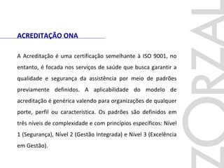ACREDITAÇÃO ONA
A Acreditação é uma certificação semelhante à ISO 9001, no
entanto, é focada nos serviços de saúde que busca garantir a
qualidade e segurança da assistência por meio de padrões
previamente definidos. A aplicabilidade do modelo de
acreditação é genérica valendo para organizações de qualquer
porte, perfil ou característica. Os padrões são definidos em
três níveis de complexidade e com princípios específicos: Nível
1 (Segurança), Nível 2 (Gestão Integrada) e Nível 3 (Excelência
em Gestão).
 