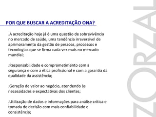POR QUE BUSCAR A ACREDITAÇÃO ONA?
.A acreditação hoje já é uma questão de sobrevivência
no mercado de saúde, uma tendência irreversível de
aprimoramento da gestão de pessoas, processos e
tecnologias que se firma cada vez mais no mercado
mundial;
.Responsabilidade e comprometimento com a
segurança e com a ética profissional e com a garantia da
qualidade da assistência;
.Geração de valor ao negócio, atendendo às
necessidades e expectativas dos clientes;
.Utilização de dados e informações para análise crítica e
tomada de decisão com mais confiabilidade e
consistência;
 