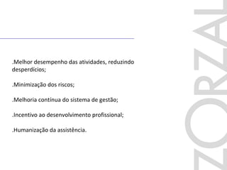 .Melhor desempenho das atividades, reduzindo
desperdícios;
.Minimização dos riscos;
.Melhoria contínua do sistema de gestão;
.Incentivo ao desenvolvimento profissional;
.Humanização da assistência.
 