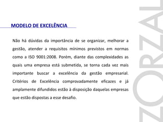 MODELO DE EXCELÊNCIA
Não há dúvidas da importância de se organizar, melhorar a
gestão, atender a requisitos mínimos previstos em normas
como a ISO 9001:2008. Porém, diante das complexidades as
quais uma empresa está submetida, se torna cada vez mais
importante buscar a excelência da gestão empresarial.
Critérios de Excelência comprovadamente eficazes e já
amplamente difundidos estão à disposição daquelas empresas
que estão dispostas a esse desafio.
 