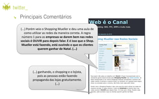 (...) Porém veio o Shopping Mueller e deu uma aula de
    como utilizar as redes da maneira correta. A regra
 número 1 para as empresas se darem bem nas redes
sociais é OUVIR para depois falar. E é isso que o Shop.
 Mueller está fazendo, está ouvindo o que os clientes
              querem ganhar de Natal. (...)




         (…) ganhando, o shopping e o lojista,
            pois as pessoas estão fazendo
         propaganda das lojas gratuitamente.
                         (…)
 