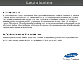 A LOJA CONCEITO
A SAMSUNG EXPERIENCE é um espaço voltado para a experiência e a interação com todas as linhas de
produtos da marca. Inovadora, a loja conceito estimula os cinco sentidos dos consumidores e convida-os
para uma experiência inédita ao proporcionar uma “degustação” dos modelos expostos. O Brasil ganhou
sua loja conceito em outubro de 2005, localizada no Morumbi Shopping em São Paulo, e 5ª unidade no
mundo. São mais de 130 produtos de alta tecnologia, entre lançamentos mundiais e produtos das linhas de
informática, áudio e vídeo, celulares e linha branca. Em apenas três meses de operação, a loja brasileira já
havia recebido cerca de 60 mil visitantes.
AÇÕES DE COMUNICAÇÃO E MARKETING
Programação de visitas e eventos (concursos culturais, exposições fotográficas, distribuição de brindes)
Anúncios em revistas, cinema e Shop Tour e Web site (500 mil visitas em 3 anos).
 