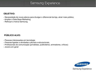 OBJETIVO:
- Necessidade de novos planos para divulgar o diferencial da loja, atrair mais público;
- Ampliar o Data Base Marketing;
- Reforçar a marca Samsung.
PÚBLICO ALVO:
- Pessoas interessadas em tecnologia
- Pessoas ligadas a atividades culturais e educacionais,
- Profissionais de comunicação (jornalistas, publicitários, animadores, críticos)
- Jovens em geral
 