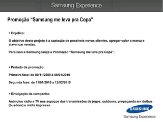 Promoção “Samsung me leva pra Copa”
 Objetivo:
O objetivo deste projeto é a captação de possíveis novos clientes, agregar valor a marca e
alavancar vendas.
Para isso a Samsung lança a Promoção “Samsung me leva pra Copa”.
 Período da promoção:
Primeira fase: de 09/11/2009 à 08/01/2010
Segunda fase: de 11/01/2010 a 12/02/2010
 Divulgação da campanha:
Anúncios rádio e TV nos espaços das transmissões de jogos, outdoors, propaganda em ônibus
(busdoor) e mídia impressa.
 