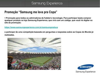 Promoção “Samsung me leva pra Copa”
 Promoção para todos os admiradores de futebol e tecnologia. Para participar basta comprar
qualquer produto na loja Samsung Experience, que virá com um código, que você irá digitar no
site da promoção:
https://www.samsungexperience.com.br/samsumgmeleva
e participar de uma competição baseada em perguntas e respostas sobre as Copas do Mundo já
realizadas.
 