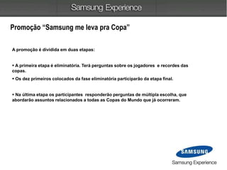 Promoção “Samsung me leva pra Copa”
A promoção é dividida em duas etapas:
 A primeira etapa é eliminatória. Terá perguntas sobre os jogadores e recordes das
copas.
 Os dez primeiros colocados da fase eliminatória participarão da etapa final.
 Na última etapa os participantes responderão perguntas de múltipla escolha, que
abordarão assuntos relacionados a todas as Copas do Mundo que já ocorreram.
 