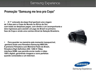  O 1° colocado da etapa final ganhará uma viagem
de 3 dias para a Copa do Mundo na África do Sul,
com todas as despesas pagas, com direito a um acompanhante e
dois ingressos para assistir um jogo do Brasil na primeira
fase da Copa e ainda uma camisa oficial da Seleção Brasileira.
 Para guardar na memória este momento inesquecível,
ganhará ainda uma filmadora Samsung HMX10A.
A primeira Filmadora com Memória Flash do Brasil,
filmadora High Definition (HD: 1280 X 720p),
interface HDMI, que permite enviar áudio e vídeo
100% digital, garantindo imagens e sons perfeitos
quando conectados a um televisor.
Promoção “Samsung me leva pra Copa”
 