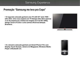 Promoção “Samsung me leva pra Copa”
 O segundo colocado ganhará uma TV LED 55" série 7000 -
Ultra Slim. Uma nova espécie em TV Design Ultra Slim (apenas
3 cm de espessura) a beleza da imagem em Full HD 1080p,
design Touch of Color e uma camisa oficial da Seleção
Brasileira.
 E o terceiro colocado ganhará um Smart Phone I710, com
Display Touch Scream, câmera 2.0 Megapixel, Windows Media
Player e Bluetooth 2.0.
 