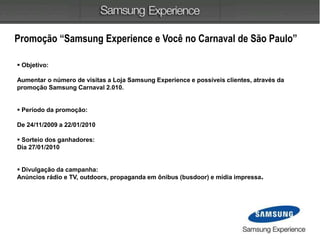  Objetivo:
Aumentar o número de visitas a Loja Samsung Experience e possíveis clientes, através da
promoção Samsung Carnaval 2.010.
 Período da promoção:
De 24/11/2009 a 22/01/2010
 Sorteio dos ganhadores:
Dia 27/01/2010
 Divulgação da campanha:
Anúncios rádio e TV, outdoors, propaganda em ônibus (busdoor) e mídia impressa.
Promoção “Samsung Experience e Você no Carnaval de São Paulo”
 