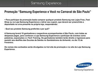 Promoção “Samsung Experience e Você no Carnaval de São Paulo”
 Para participar da promoção basta comprar qualquer produto Samsung nas Lojas Fnac, Fest
Shop ou na Loja Samsung Experience e retirar seu cupom, que deverá ser preenchido e
depositado na urna presente na própria loja, respondendo:
- Qual seu produto Samsung preferido e por quê?
A Samsung levará 10 ganhadores e respectivos acompanhantes à São Paulo, com todas as
despesas pagas, para conhecer a Loja Samsung Experience e participar de eventos como
palestras, exposições e o Tech Training. Os ganhadores também terão direito a ingressos para
assistir aos desfiles das Escolas de Samba no Sambódromo do Anhembi, no dia 12 de
Fevereiro.
Os nomes dos sorteados serão divulgados no hot site da promoção e no site da Loja Samsung
Experience.
 