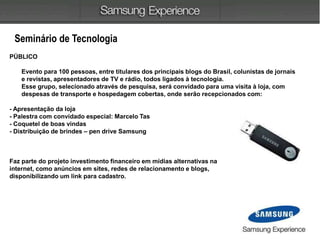 Seminário de Tecnologia
PÚBLICO
Evento para 100 pessoas, entre titulares dos principais blogs do Brasil, colunistas de jornais
e revistas, apresentadores de TV e rádio, todos ligados à tecnologia.
Esse grupo, selecionado através de pesquisa, será convidado para uma visita à loja, com
despesas de transporte e hospedagem cobertas, onde serão recepcionados com:
- Apresentação da loja
- Palestra com convidado especial: Marcelo Tas
- Coquetel de boas vindas
- Distribuição de brindes – pen drive Samsung
Faz parte do projeto investimento financeiro em mídias alternativas na
internet, como anúncios em sites, redes de relacionamento e blogs,
disponibilizando um link para cadastro.
 