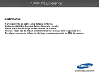 JUSTIFICATIVA:
A principal mídia do público-alvo da loja é a internet.
Redes sociais (Orkut, Facebok, Twitter, blogs, etc.) em alta.
Visitas aos principais blogs somam milhões de acessos
Anunciar nesse tipo de mídia é a melhor maneira de dialogar com seu público-alvo.
Resultado: aumento do tráfego de clientes e consequentemente, do DBM da empresa.
 
