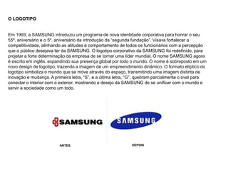 O LOGOTIPO
Em 1993, a SAMSUNG introduziu um programa de nova identidade corporativa para honrar o seu
55º. aniversário e o 5º. aniversário da introdução da “segunda fundação”. Visava fortalecer a
competitividade, alinhando as atitudes e comportamento de todos os funcionários com a percepção
que o público desejava ter da SAMSUNG. O logotipo corporativo da SAMSUNG foi redefinido, para
projetar a forte determinação da empresa de se tornar uma líder mundial. O nome SAMSUNG agora
é escrito em inglês, expandindo sua presença global por todo o mundo. O nome é sobreposto em um
novo design de logotipo, trazendo a imagem de um empreendimento dinâmico. O formato elíptico do
logotipo simboliza o mundo que se move através do espaço, transmitindo uma imagem distinta de
inovação e mudança. A primeira letra, “S”, e a última letra, “G”, quebram parcialmente o oval para
conectar o interior com o exterior, mostrando o desejo da SAMSUNG de se unificar com o mundo e
servir a sociedade como um todo.
-
DEPOIS
ANTES
 