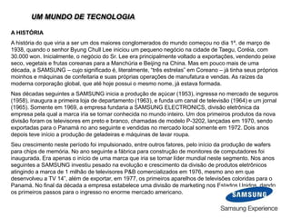 UM MUNDO DE TECNOLOGIA
A HISTÓRIA
A história do que viria a ser um dos maiores conglomerados do mundo começou no dia 1º. de março de
1938, quando o senhor Byung Chull Lee iniciou um pequeno negócio na cidade de Taegu, Coréia, com
30.000 won. Inicialmente, o negócio do Sr. Lee era principalmente voltado a exportações, vendendo peixe
seco, vegetais e frutas coreanas para a Manchúria e Beijing na China. Mas em pouco mais de uma
década, a SAMSUNG – cujo significado é, literalmente, “três estrelas” em Coreano – já tinha seus próprios
moinhos e máquinas de confeitaria e suas próprias operações de manufatura e vendas. As raízes da
moderna corporação global, que até hoje possui o mesmo nome, já estava formada.
Nas décadas seguintes a SAMSUNG inicia a produção de açúcar (1953), ingressa no mercado de seguros
(1958), inaugura a primeira loja de departamento (1963), e funda um canal de televisão (1964) e um jornal
(1965). Somente em 1969, a empresa fundaria a SAMSUNG ELECTRONICS, divisão eletrônica da
empresa pela qual a marca iria se tornar conhecida no mundo inteiro. Um dos primeiros produtos da nova
divisão foram os televisores em preto e branco, chamadas de modelo P-3202, lançadas em 1970, sendo
exportadas para o Panamá no ano seguinte e vendidas no mercado local somente em 1972. Dois anos
depois teve início a produção de geladeiras e máquinas de lavar roupa.
Seu crescimento neste período foi impulsionado, entre outros fatores, pelo início da produção de wafers
para chips de memória. No ano seguinte a fábrica para construção de monitores de computadores foi
inaugurada. Era apenas o início de uma marca que iria se tornar líder mundial neste segmento. Nos anos
seguintes a SAMSUNG investiu pesado na evolução e crescimento da divisão de produtos eletrônicos
atingindo a marca de 1 milhão de televisores P&B comercializados em 1976, mesmo ano em que
desenvolveu a TV 14”, além de exportar, em 1977, os primeiros aparelhos de televisões coloridas para o
Panamá. No final da década a empresa estabelece uma divisão de marketing nos Estados Unidos, dando
os primeiros passos para o ingresso no enorme mercado americano.
 