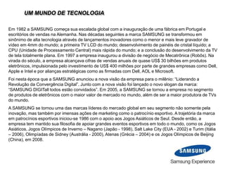 UM MUNDO DE TECNOLOGIA
Em 1982 a SAMSUNG começa sua escalada global com a inauguração de uma fábrica em Portugal e
escritórios de vendas na Alemanha. Nas décadas seguintes a marca SAMSUNG se transformou em
sinônimo de alta tecnologia através de lançamentos inovadores como o menor e mais leve gravador de
vídeo em 4mm do mundo; a primeira TV LCD do mundo; desenvolvimento de painéis de cristal líquido; a
CPU (Unidade de Processamento Central) mais rápida do mundo; e a conclusão do desenvolvimento da TV
de tela totalmente plana. Em 1997 a empresa inaugurou a divisão de negócio de Mecatrônica (Robôs). Na
virada do século, a empresa alcançava cifras de vendas anuais de quase US$ 30 bilhões em produtos
eletrônicos, impulsionada pelo investimento de US$ 400 milhões por parte de grandes empresas como Dell,
Apple e Intel e por alianças estratégicas como as firmadas com Dell, AOL e Microsoft.
Foi nesta época que a SAMSUNG anunciou a nova visão da empresa para o milênio: “Liderando a
Revolução da Convergência Digital”. Junto com a nova visão foi lançado o novo slogan da marca:
“SAMSUNG DIGITall todos estão convidados”. Em 2005, a SAMSUNG se tornou a empresa no segmento
de produtos de eletrônicos com o maior valor de mercado no mundo, além de ser a maior produtora de TVs
do mundo.
A SAMSUNG se tornou uma das marcas líderes do mercado global em seu segmento não somente pela
inovação, mas também por imensas ações de marketing como o patrocínio esportivo. A trajetória da marca
em patrocínios esportivos iniciou-se 1986 com o apoio aos Jogos Asiáticos de Seul. Desde então, a
empresa tem mantido sua filosofia de apoiar grandes eventos esportivos em todo o mundo, como os Jogos
Asiáticos, Jogos Olímpicos de Inverno – Nagano (Japão - 1998), Salt Lake City (EUA - 2002) e Turim (Itália
– 2006), Olimpíadas de Sidney (Austrália - 2000), Atenas (Grécia – 2004) e os Jogos Olímpicos de Beijing
(China), em 2008.
 