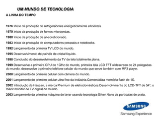 UM MUNDO DE TECNOLOGIA
A LINHA DO TEMPO
1976 Início da produção de refrigeradores energeticamente eficientes
1979 Início da produção de fornos microondas.
1980 Início da produção de ar-condicionado.
1983 Início da produção de computadores pessoais e notebooks.
1992 Lançamento da primeira TV LCD do mundo.
1995 Desenvolvimento de painéis de cristal líquido.
1998 Conclusão do desenvolvimento da TV de tela totalmente plana.
1999 Desenvolve a primeira CPU de 1GHz do mundo, primeira tela LCD TFT widescreen de 24 polegadas
do mundo, desenvolve o primeiro telefone celular do mundo que serve também com MP3 player.
2000 Lançamento do primeiro celular com câmera do mundo.
2001 Lançamento do primeiro celular ultra fino da indústria.Comercializa memória flash de 1G.
2002 Introdução da Hauzen, a marca Premium de eletrodomésticos.Desenvolvimento do LCD-TFT de 54”, o
maior monitor de TV digital do mundo.
2003 Lançamento da primeira máquina de lavar usando tecnologia Silver Nano de partículas de prata.
 