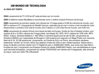 UM MUNDO DE TECNOLOGIA
A LINHA DO TEMPO
2004 Lançamento da TV LCD de 46” pela primeira vez no mundo.
2005 O telefone celular BlueBlack é reconhecido como o melhor produto Premium da Europa.
2006 Lançamento do primeiro celular com câmera de 10 mega pixels e 8 GB de memória do mundo, com
MP3 e acesso à TV. Lançamento do Stealth Vacuum, aspirador de pó com o menor nível mundial de ruído.
Desenvolveu o primeiro LCD real do mundo com 2 lados e o LCD mais fino do mundo, com 0,82 mm.
2008 Lançamento do celular Omnia (com toque de tela) na Europa, Coréia do Sul e Estados Unidos, com
opções de 8 e 16 GB e câmera de 5 mega pixels, tecnologia 3G, GPS, Wi-Fi, bateria de 1500 mAh, MP3,
Rádio, Vídeos, Windows Móbile 6.1, MS Office e memória expansível de até 32 GB. Lançamento da
filmadora HMX20 com capacidade de filmagem a 300 quadros por segundo e 8 Mega Pixels com memória
flash de 8,16, 32 GB expansível. Lançamento, na Coréia do Sul e na China, dos primeiros celulares
totalmente “verdes” do mundo, feitos com plástico à base de milho e sem metais pesados. Desenvolve e
lança no Brasil o primeiro celular com TV Digital do país, o SAMSUNG V820L, que conta com tela Oled e
funções de mp3. Lançamento nos Estados Unidos do celular SAMSUNG Haptic, com sensibilidade ao toque
que transmite sensações. Lançamento do celular TOUCHWIZ com câmera de 5 megapixels, tela sensível
ao toque, mp3 com rádio FM e Bluetooth.
.
 