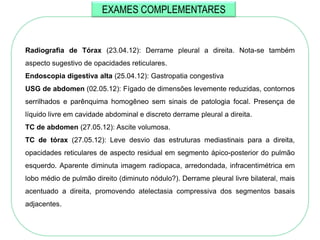 EXAMES COMPLEMENTARES


Radiografia de Tórax (23.04.12): Derrame pleural a direita. Nota-se também
aspecto sugestivo de opacidades reticulares.
Endoscopia digestiva alta (25.04.12): Gastropatia congestiva
USG de abdomen (02.05.12): Fígado de dimensões levemente reduzidas, contornos
serrilhados e parênquima homogêneo sem sinais de patologia focal. Presença de
líquido livre em cavidade abdominal e discreto derrame pleural a direita.
TC de abdomen (27.05.12): Ascite volumosa.
TC de tórax (27.05.12): Leve desvio das estruturas mediastinais para a direita,
opacidades reticulares de aspecto residual em segmento ápico-posterior do pulmão
esquerdo. Aparente diminuta imagem radiopaca, arredondada, infracentimétrica em
lobo médio de pulmão direito (diminuto nódulo?). Derrame pleural livre bilateral, mais
acentuado a direita, promovendo atelectasia compressiva dos segmentos basais
adjacentes.
 