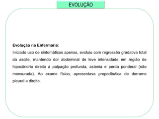 EVOLUÇÃO




Evolução na Enfermaria:
Iniciado uso de sintomáticos apenas, evoluiu com regressão gradativa total
da ascite, mantendo dor abdominal de leve intensidade em região de
hipocôndrio direito à palpação profunda, astenia e perda ponderal (não
mensurada). Ao exame físico, apresentava propedêutica de derrame
pleural a direita.
 