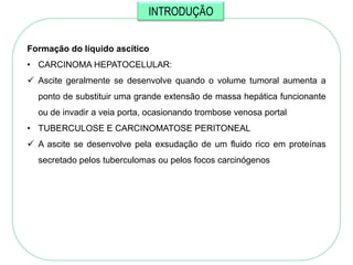 INTRODUÇÃO


Formação do líquido ascítico
• CARCINOMA HEPATOCELULAR:
 Ascite geralmente se desenvolve quando o volume tumoral aumenta a
  ponto de substituir uma grande extensão de massa hepática funcionante
  ou de invadir a veia porta, ocasionando trombose venosa portal
• TUBERCULOSE E CARCINOMATOSE PERITONEAL
 A ascite se desenvolve pela exsudação de um fluido rico em proteínas
  secretado pelos tuberculomas ou pelos focos carcinógenos
 