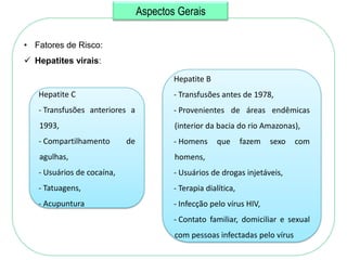Aspectos Gerais

• Fatores de Risco:
 Hepatites virais:

                                         Hepatite B
   Hepatite C                            - Transfusões antes de 1978,
   - Transfusões anteriores a            - Provenientes de áreas endêmicas
   1993,                                 (interior da bacia do rio Amazonas),
   - Compartilhamento       de           - Homens     que       fazem   sexo   com
   agulhas,                              homens,
   - Usuários de cocaína,                - Usuários de drogas injetáveis,
   - Tatuagens,                          - Terapia dialítica,
   - Acupuntura                          - Infecção pelo vírus HIV,
                                         - Contato familiar, domiciliar e sexual
                                         com pessoas infectadas pelo vírus
 