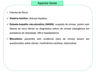 Aspectos Gerais

• Fatores de Risco:

 História familiar: doença hepática

 Esteato-hepatite não-alcoólica (NASH): suspeita de cirrose, porém sem
  fatores de risco óbvios ou diagnóstico prévio de cirrose criptogênica em
  portadores de obesidade, DM e hiperlipidemia.

 Miscelânia: pacientes sem evidência clara de cirrose devem ser
  questionados sobre câncer, insuficiência cardíaca, tuberculose
 