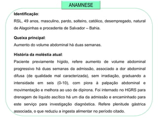 ANAMNESE
Identificação:
RSL, 49 anos, masculino, pardo, solteiro, católico, desempregado, natural
de Alagoinhas e procedente de Salvador – Bahia.

Queixa principal:
Aumento do volume abdominal há duas semanas.

História da moléstia atual:
Paciente previamente hígido, refere aumento de volume abdominal
progressivo há duas semanas da admissão, associado a dor abdominal
difusa (de qualidade mal caracterizada), sem irradiação, graduando a
intensidade em seis (0-10), com piora à palpação abdominal e
movimentação e melhora ao uso de dipirona. Foi internado no HGRS para
drenagem de líquido ascítico há um dia da admissão e encaminhado para
este serviço para investigação diagnóstica. Refere plenitude gástrica
associada, o que reduziu a ingesta alimentar no período citado.
 