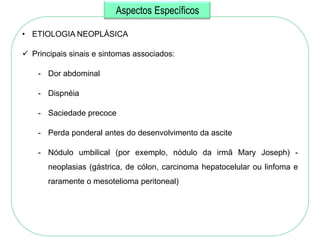 Aspectos Específicos

• ETIOLOGIA NEOPLÁSICA

 Principais sinais e sintomas associados:

    - Dor abdominal

    - Dispnéia

    - Saciedade precoce

    - Perda ponderal antes do desenvolvimento da ascite

    - Nódulo umbilical (por exemplo, nódulo da irmã Mary Joseph) -
       neoplasias (gástrica, de cólon, carcinoma hepatocelular ou linfoma e
       raramente o mesotelioma peritoneal)
 
