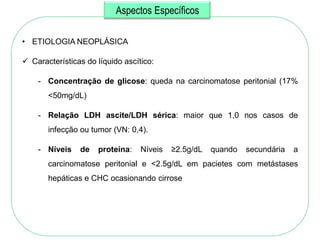 Aspectos Específicos

• ETIOLOGIA NEOPLÁSICA

 Características do líquido ascítico:

    - Concentração de glicose: queda na carcinomatose peritonial (17%
       <50mg/dL)

    - Relação LDH ascite/LDH sérica: maior que 1,0 nos casos de
       infecção ou tumor (VN: 0,4).

    - Níveis    de   proteína:    Níveis   ≥2.5g/dL   quando   secundária   a
       carcinomatose peritonial e <2.5g/dL em pacietes com metástases
       hepáticas e CHC ocasionando cirrose
 