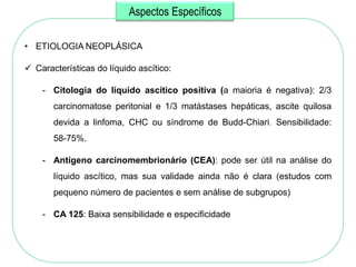 Aspectos Específicos

• ETIOLOGIA NEOPLÁSICA

 Características do líquido ascítico:

    - Citologia do líquido ascítico positiva (a maioria é negativa): 2/3
       carcinomatose peritonial e 1/3 matástases hepáticas, ascite quilosa
       devida a linfoma, CHC ou síndrome de Budd-Chiari. Sensibilidade:
       58-75%.

    - Antígeno carcinomembrionário (CEA): pode ser útil na análise do
       líquido ascítico, mas sua validade ainda não é clara (estudos com
       pequeno número de pacientes e sem análise de subgrupos)

    - CA 125: Baixa sensibilidade e especificidade
 