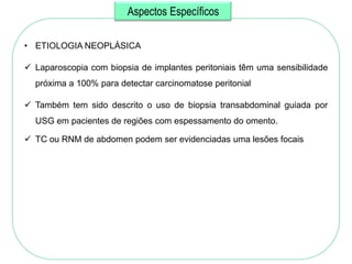 Aspectos Específicos

• ETIOLOGIA NEOPLÁSICA

 Laparoscopia com biopsia de implantes peritoniais têm uma sensibilidade
  próxima a 100% para detectar carcinomatose peritonial

 Também tem sido descrito o uso de biopsia transabdominal guiada por
  USG em pacientes de regiões com espessamento do omento.

 TC ou RNM de abdomen podem ser evidenciadas uma lesões focais
 